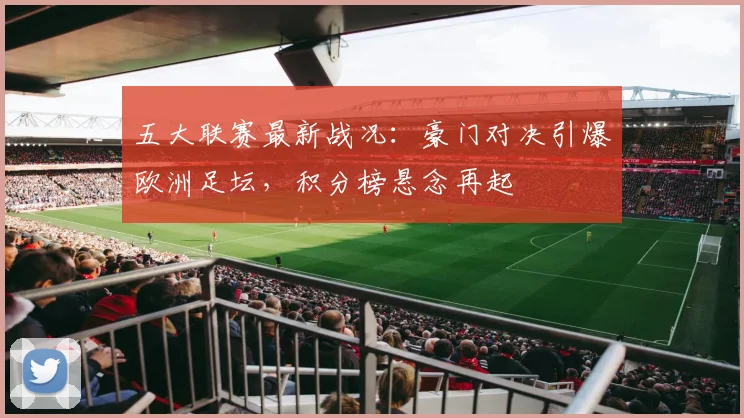 五大联赛最新战况：豪门对决引爆欧洲足坛，积分榜悬念再起