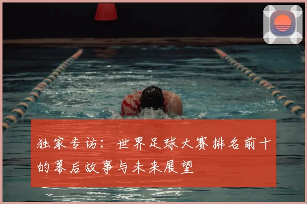独家专访:世界足球大赛排名前十的幕后故事与未来展望