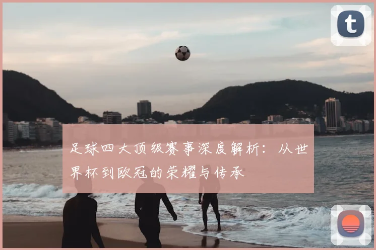 足球四大顶级赛事深度解析:从世界杯到欧冠的荣耀与传承