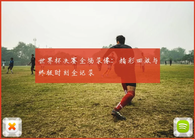 世界杯决赛全场录像:精彩回放与终极时刻全记录