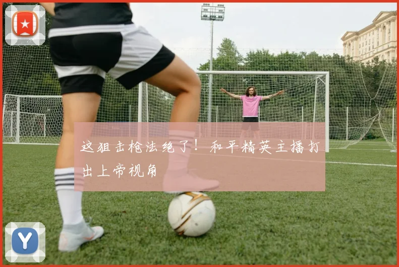 这狙击枪法绝了!和平精英主播打出上帝视角