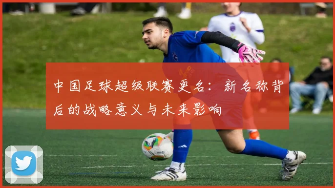 中国足球超级联赛更名:新名称背后的战略意义与未来影响
