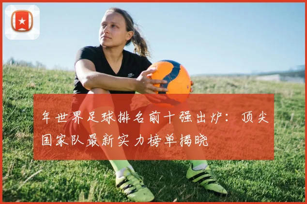 年世界足球排名前十强出炉:顶尖国家队最新实力榜单揭晓